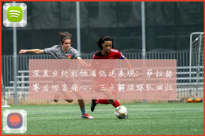 深度分析利物浦低迷表现:萨拉赫赛后坦言痛心,三点解读球队回归正轨关键