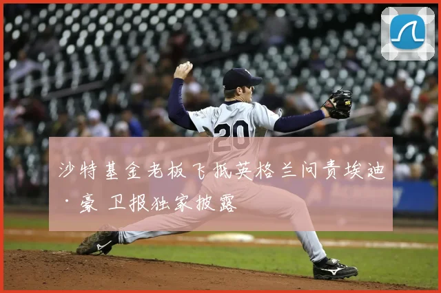 沙特基金老板飞抵英格兰问责埃迪·豪 卫报独家披露
