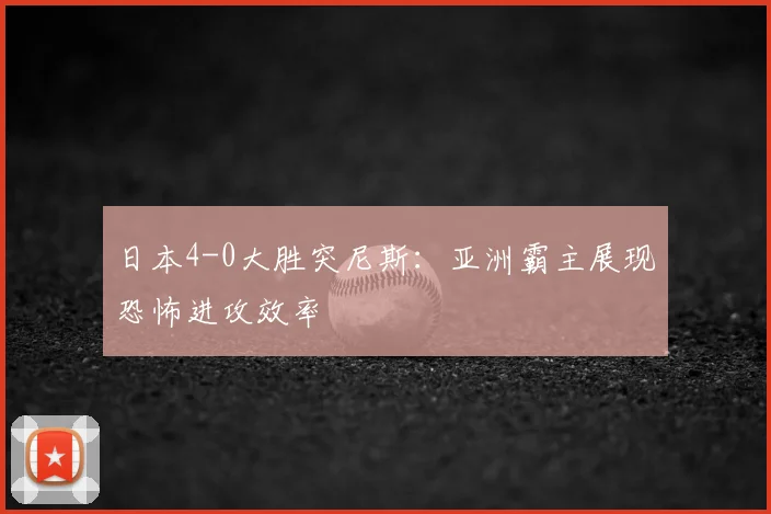 日本4-0大胜突尼斯:亚洲霸主展现恐怖进攻效率