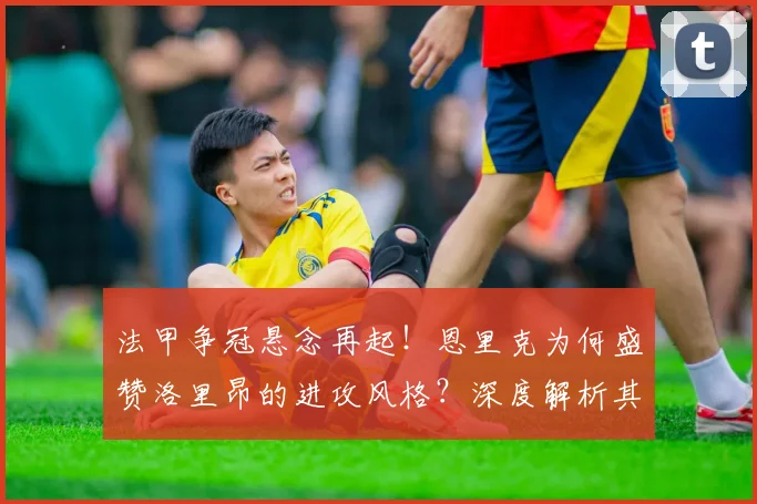 法甲争冠悬念再起!恩里克为何盛赞洛里昂的进攻风格?深度解析其战术特色