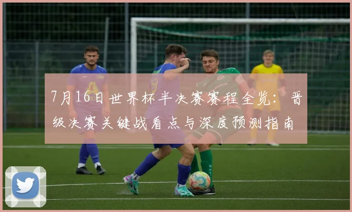 7月16日世界杯半决赛赛程全览：晋级决赛关键战看点与深度预测指南