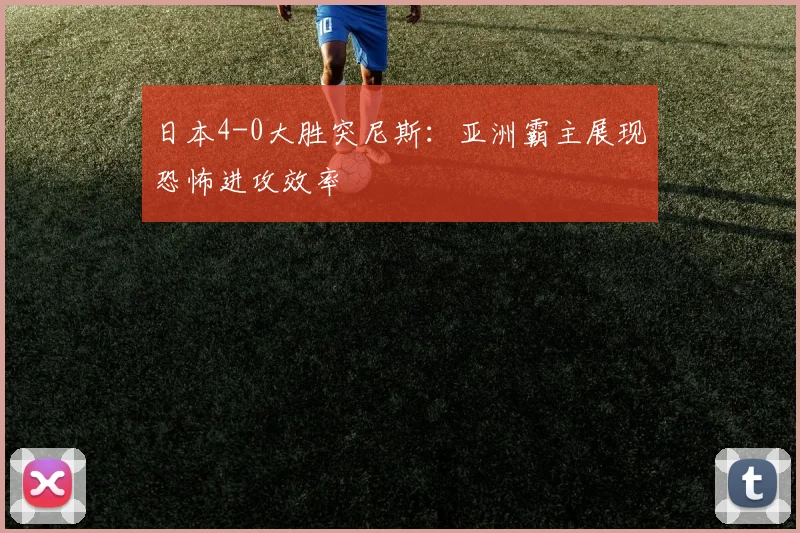 日本4-0大胜突尼斯：亚洲霸主展现恐怖进攻效率
