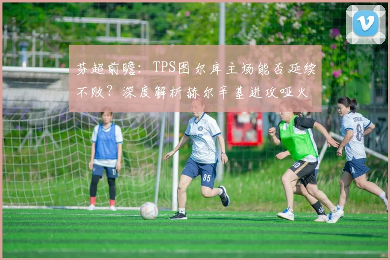 芬超前瞻：TPS图尔库主场能否延续不败？深度解析赫尔辛基进攻哑火困境