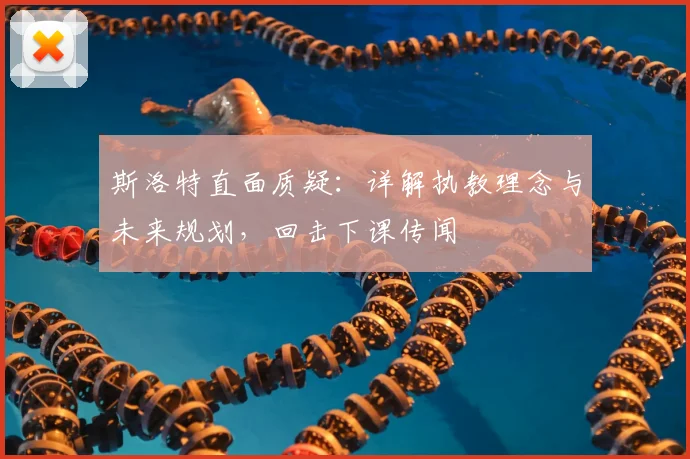 斯洛特直面质疑:详解执教理念与未来规划,回击下课传闻